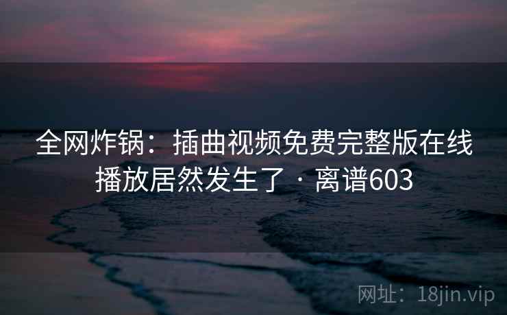 全网炸锅：插曲视频免费完整版在线播放居然发生了 · 离谱603