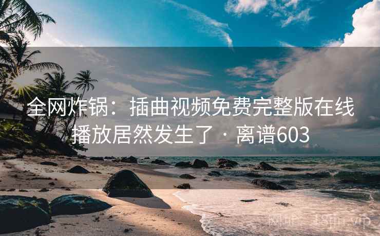 全网炸锅：插曲视频免费完整版在线播放居然发生了 · 离谱603
