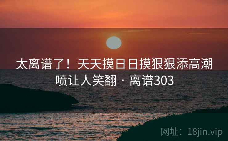 太离谱了！天天摸日日摸狠狠添高潮喷让人笑翻 · 离谱303