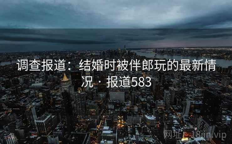 调查报道：结婚时被伴郎玩的最新情况 · 报道583