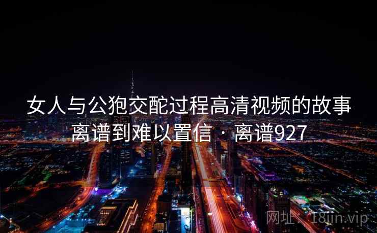 女人与公狍交酡过程高清视频的故事离谱到难以置信 · 离谱927