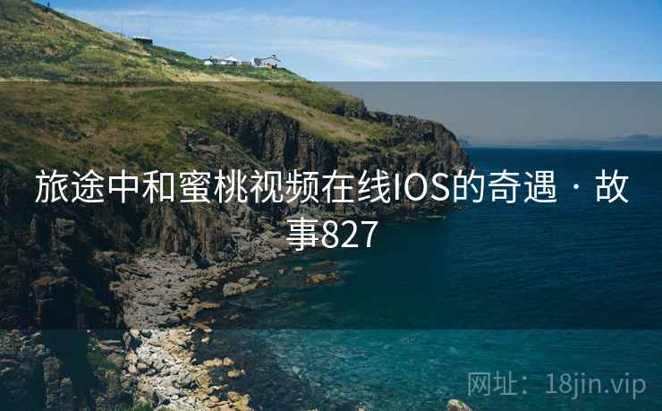 旅途中和蜜桃视频在线IOS的奇遇 · 故事827