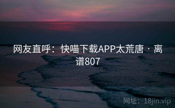 网友直呼:快喵下载APP太荒唐 · 离谱807 网友直呼:快喵下载APP太荒唐 · 离谱807